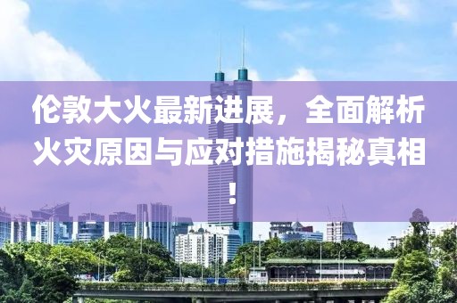 倫敦大火最新進(jìn)展，全面解析火災(zāi)原因與應(yīng)對(duì)措施揭秘真相！