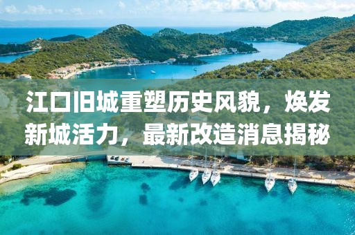 江口舊城重塑歷史風貌，煥發(fā)新城活力，最新改造消息揭秘