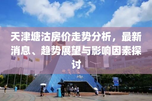 天津塘沽房價走勢分析，最新消息、趨勢展望與影響因素探討