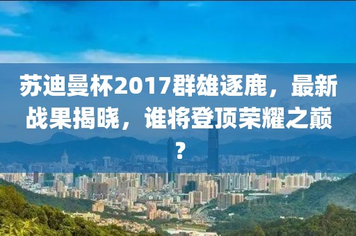 蘇迪曼杯2017群雄逐鹿，最新戰(zhàn)果揭曉，誰將登頂榮耀之巔？