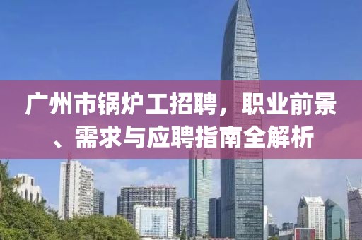 廣州市鍋爐工招聘，職業(yè)前景、需求與應聘指南全解析