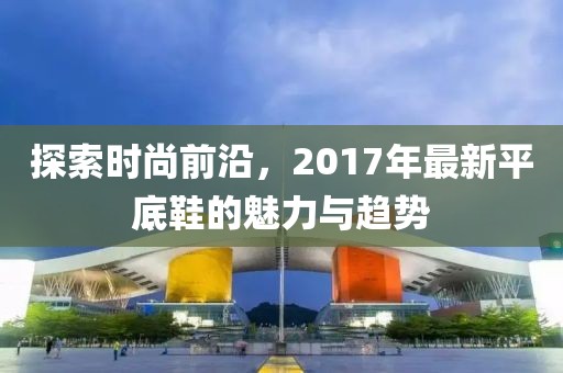 探索時尚前沿，2017年最新平底鞋的魅力與趨勢