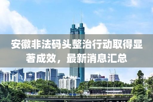 安徽非法碼頭整治行動取得顯著成效，最新消息匯總