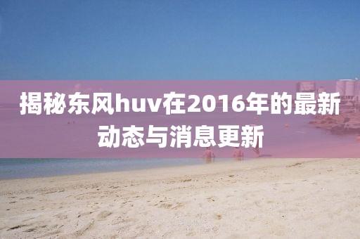 揭秘東風huv在2016年的最新動態(tài)與消息更新