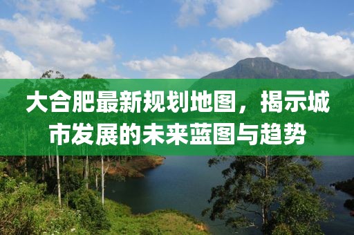 大合肥最新規(guī)劃地圖，揭示城市發(fā)展的未來藍圖與趨勢