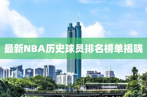 最新NBA歷史球員排名榜單揭曉