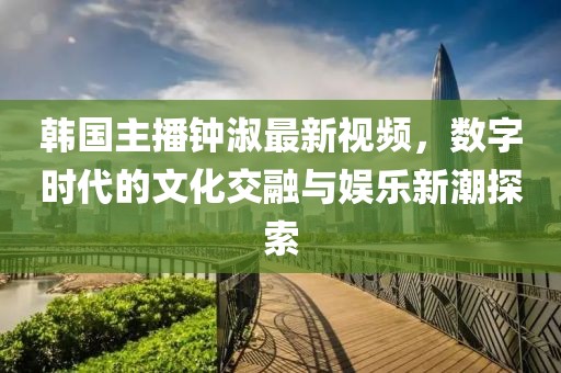 韓國(guó)主播鐘淑最新視頻，數(shù)字時(shí)代的文化交融與娛樂(lè)新潮探索