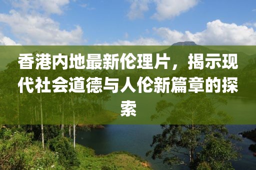 香港內(nèi)地最新倫理片，揭示現(xiàn)代社會(huì)道德與人倫新篇章的探索