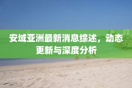 安域亞洲最新消息綜述，動態(tài)更新與深度分析