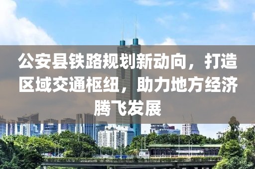 公安縣鐵路規(guī)劃新動向，打造區(qū)域交通樞紐，助力地方經(jīng)濟(jì)騰飛發(fā)展