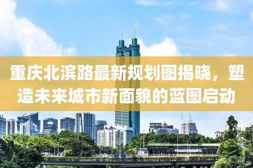 重慶北濱路最新規(guī)劃圖揭曉，塑造未來城市新面貌的藍圖啟動