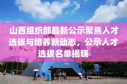 山西組織部最新公示聚焦人才選拔與培養(yǎng)新動(dòng)態(tài)，公示人才選拔名單揭曉