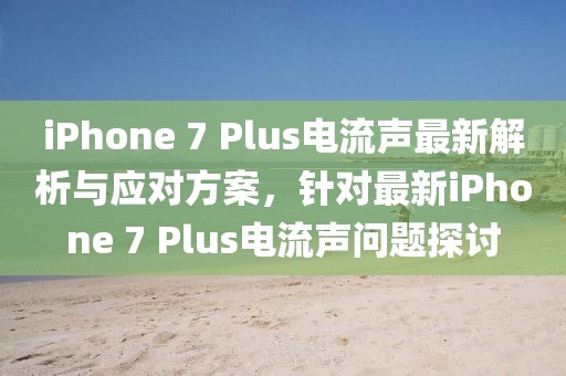 iPhone 7 Plus電流聲最新解析與應(yīng)對(duì)方案，針對(duì)最新iPhone 7 Plus電流聲問題探討