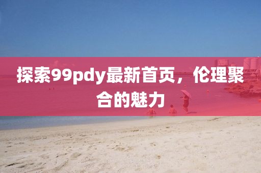 探索99pdy最新首頁，倫理聚合的魅力