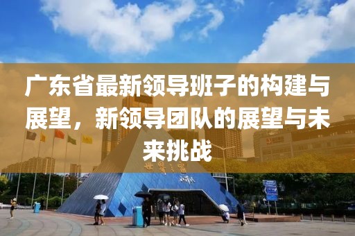 廣東省最新領導班子的構建與展望，新領導團隊的展望與未來挑戰(zhàn)