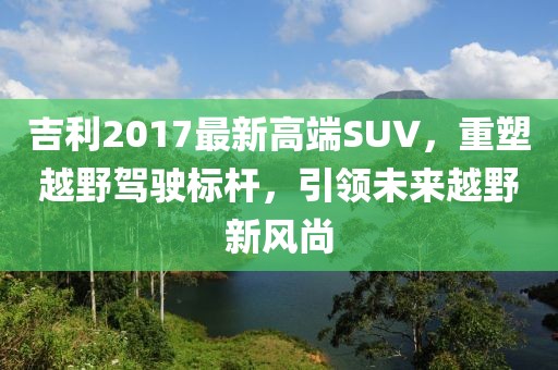 吉利2017最新高端SUV，重塑越野駕駛標桿，引領未來越野新風尚