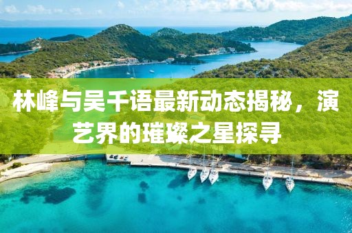 林峰與吳千語最新動態(tài)揭秘，演藝界的璀璨之星探尋