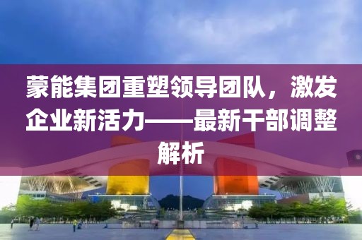 蒙能集團重塑領導團隊，激發(fā)企業(yè)新活力——最新干部調整解析