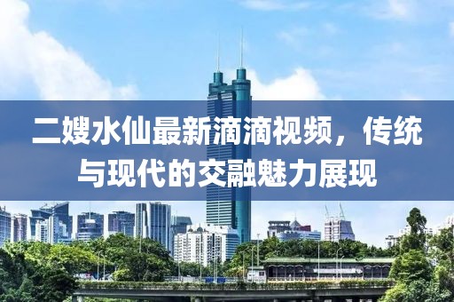 二嫂水仙最新滴滴視頻，傳統(tǒng)與現(xiàn)代的交融魅力展現(xiàn)