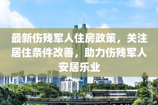 最新傷殘軍人住房政策，關注居住條件改善，助力傷殘軍人安居樂業(yè)