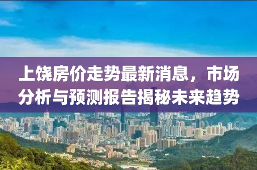 上饒房價走勢最新消息，市場分析與預(yù)測報告揭秘未來趨勢