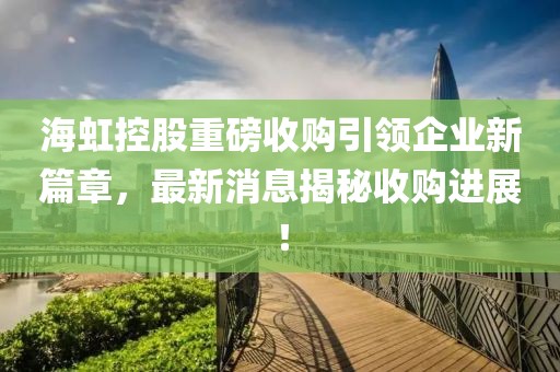 海虹控股重磅收購引領(lǐng)企業(yè)新篇章，最新消息揭秘收購進(jìn)展！