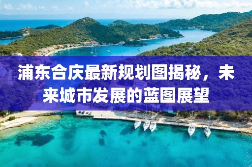 浦東合慶最新規(guī)劃圖揭秘，未來城市發(fā)展的藍(lán)圖展望