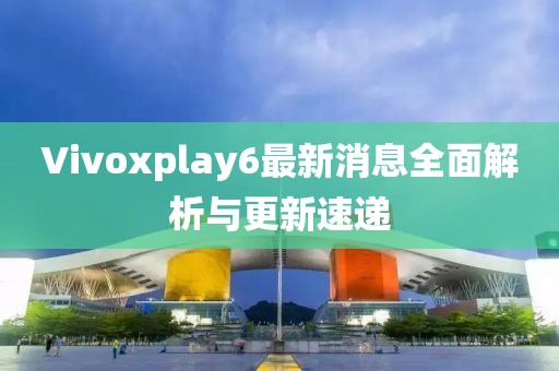 Vivoxplay6最新消息全面解析與更新速遞