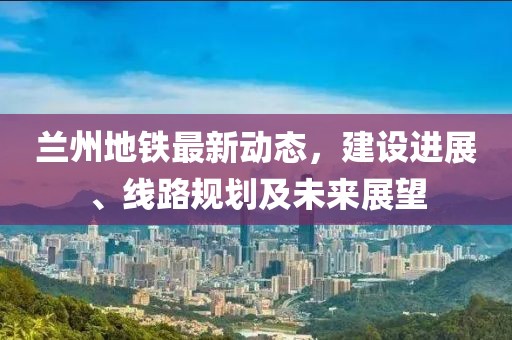 蘭州地鐵最新動態(tài)，建設進展、線路規(guī)劃及未來展望