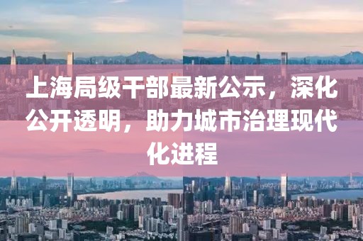 上海局級干部最新公示，深化公開透明，助力城市治理現(xiàn)代化進程