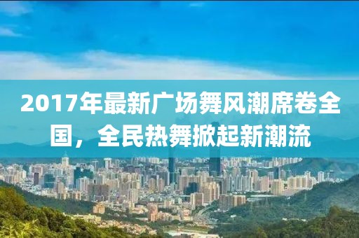 2017年最新廣場舞風(fēng)潮席卷全國，全民熱舞掀起新潮流