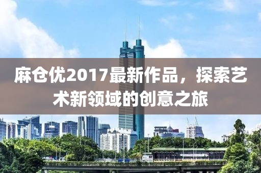 麻倉(cāng)優(yōu)2017最新作品，探索藝術(shù)新領(lǐng)域的創(chuàng)意之旅