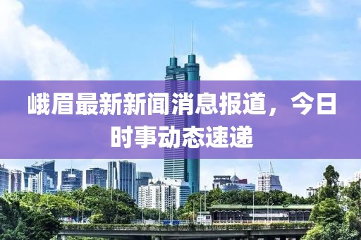 峨眉最新新聞消息報道，今日時事動態(tài)速遞