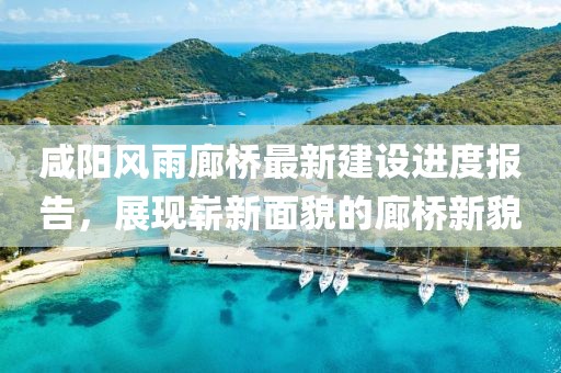 咸陽風(fēng)雨廊橋最新建設(shè)進(jìn)度報(bào)告，展現(xiàn)嶄新面貌的廊橋新貌