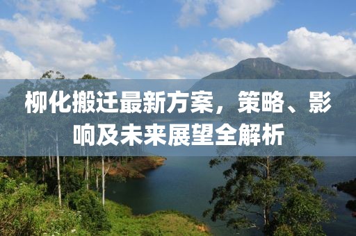 柳化搬遷最新方案，策略、影響及未來展望全解析