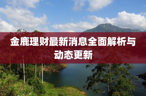 金鹿理財最新消息全面解析與動態(tài)更新