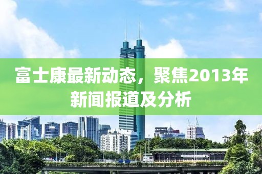 富士康最新動態(tài)，聚焦2013年新聞報道及分析