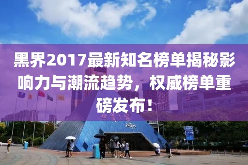 黑界2017最新知名榜單揭秘影響力與潮流趨勢(shì)，權(quán)威榜單重磅發(fā)布！