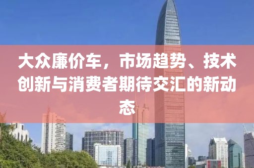 大眾廉價車，市場趨勢、技術(shù)創(chuàng)新與消費者期待交匯的新動態(tài)