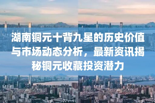 湖南銅元十背九星的歷史價值與市場動態(tài)分析，最新資訊揭秘銅元收藏投資潛力