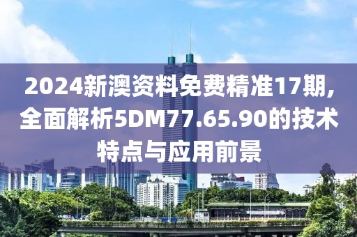 2024新澳資料免費精準17期,全面解析5DM77.65.90的技術特點與應用前景