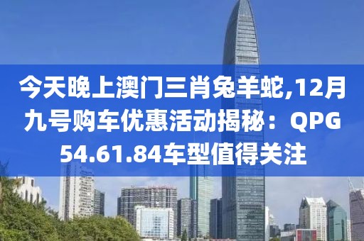 今天晚上澳門(mén)三肖兔羊蛇,12月九號(hào)購(gòu)車(chē)優(yōu)惠活動(dòng)揭秘：QPG54.61.84車(chē)型值得關(guān)注