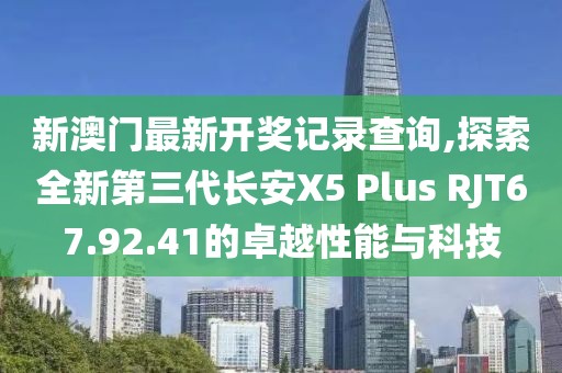 新澳門最新開獎(jiǎng)記錄查詢,探索全新第三代長安X5 Plus RJT67.92.41的卓越性能與科技