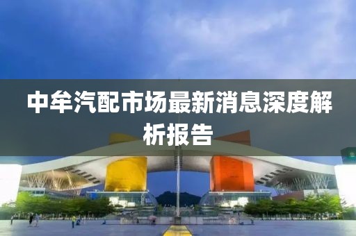 中牟汽配市場最新消息深度解析報(bào)告