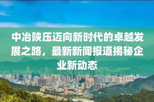 中冶陜壓邁向新時代的卓越發(fā)展之路，最新新聞報道揭秘企業(yè)新動態(tài)