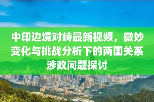 中印邊境對峙最新視頻，微妙變化與挑戰(zhàn)分析下的兩國關(guān)系涉政問題探討