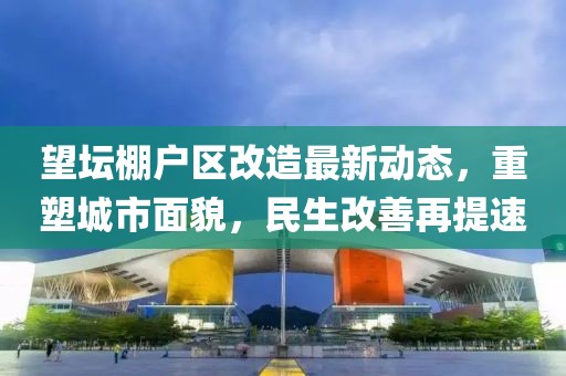 望壇棚戶區(qū)改造最新動態(tài)，重塑城市面貌，民生改善再提速