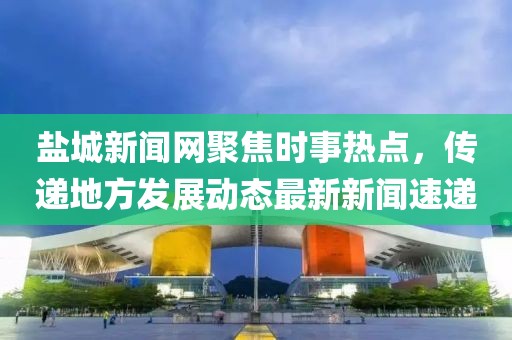 鹽城新聞網(wǎng)聚焦時事熱點，傳遞地方發(fā)展動態(tài)最新新聞速遞