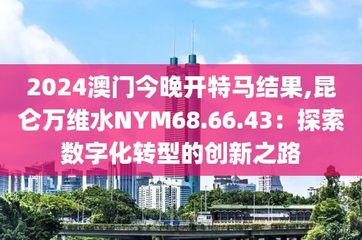 2024澳門今晚開特馬結(jié)果,昆侖萬維水NYM68.66.43：探索數(shù)字化轉(zhuǎn)型的創(chuàng)新之路