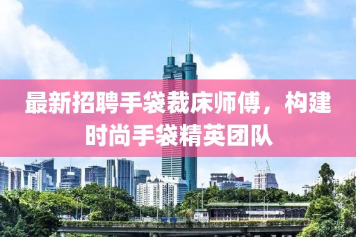 最新招聘手袋裁床師傅，構(gòu)建時尚手袋精英團(tuán)隊